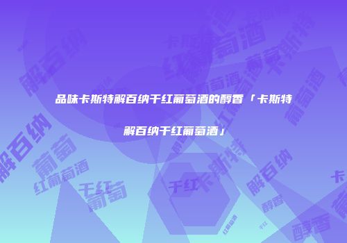 品味卡斯特解百纳干红葡萄酒的醇香「卡斯特解百纳干红葡萄酒」
