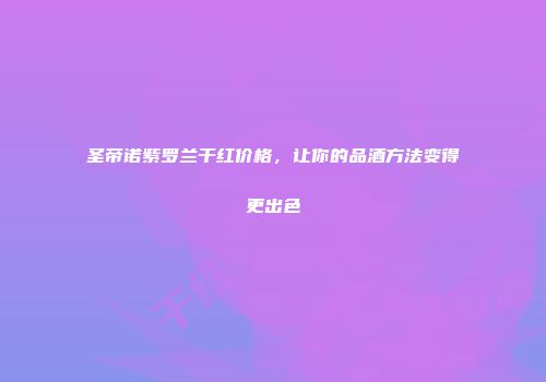 圣帝诺紫罗兰干红价格，让你的品酒方法变得更出色
