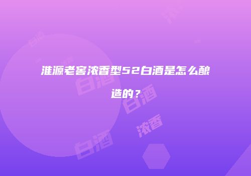 淮源老窖浓香型52白酒是怎么酿造的？