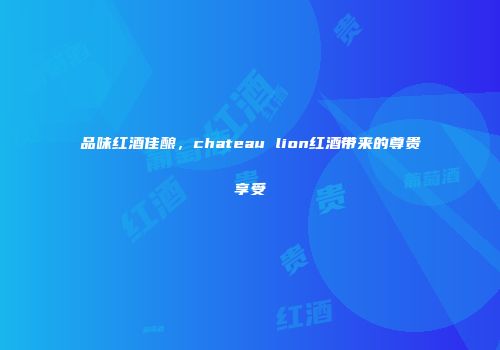 品味红酒佳酿，chateau lion红酒带来的尊贵享受