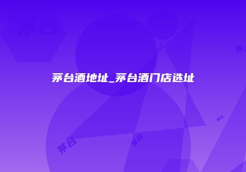 茅台酒地址_茅台酒门店选址