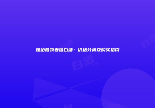 娃哈哈领春国白酒：价格分析及购买指南
