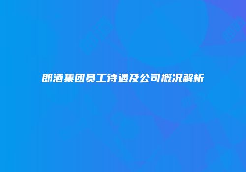 郎酒集团员工待遇及公司概况解析
