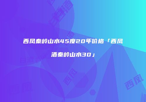 西凤秦岭山水45度20年价格「西凤酒秦岭山水30」