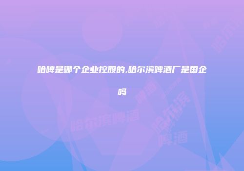 哈啤是哪个企业控股的,哈尔滨啤酒厂是国企吗