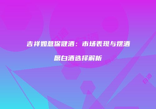 吉祥如意保健酒：市场表现与摆酒席白酒选择解析