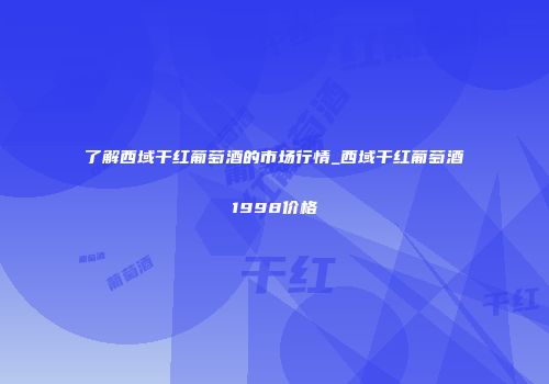 了解西域干红葡萄酒的市场行情_西域干红葡萄酒1998价格