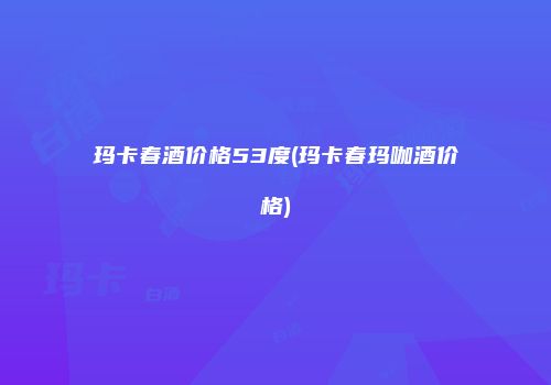 玛卡春酒价格53度(玛卡春玛咖酒价格)