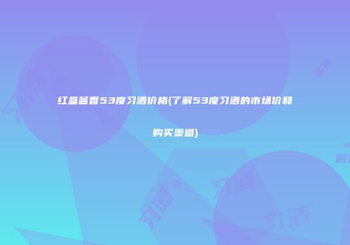 红盒酱香53度习酒价格(了解53度习酒的市场价和购买渠道)
