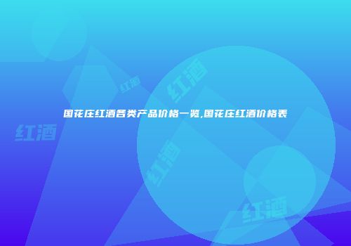国花庄红酒各类产品价格一览,国花庄红酒价格表
