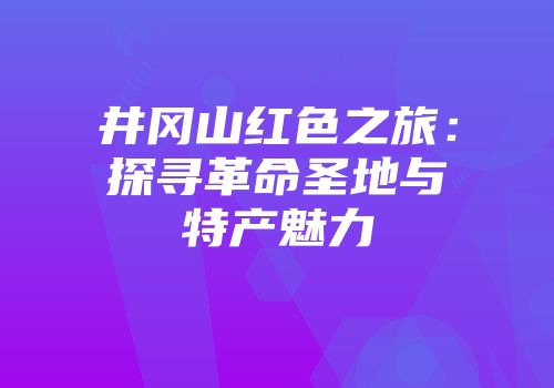 井冈山红色之旅：探寻革命圣地与特产魅力
