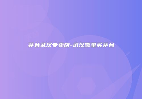 茅台武汉专卖店-武汉哪里买茅台