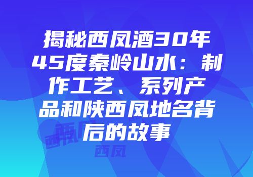 揭秘西凤酒30年45度秦岭山水：制作工艺、系列产品和陕西凤地名背后的故事