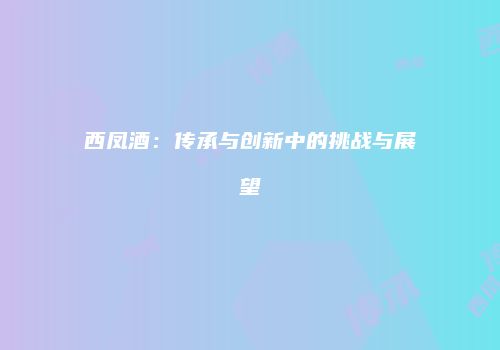 西凤酒：传承与创新中的挑战与展望