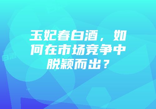 玉妃春白酒，如何在市场竞争中脱颖而出？
