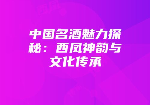 中国名酒魅力探秘：西凤神韵与文化传承