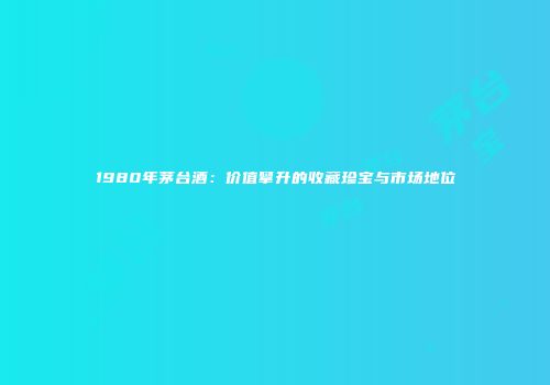 1980年茅台酒：价值攀升的收藏珍宝与市场地位