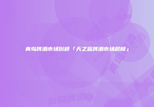 青岛啤酒市场份额「天之蓝啤酒市场规模」