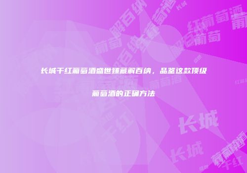 长城干红葡萄酒盛世臻藏解百纳，品鉴这款顶级葡萄酒的正确方法