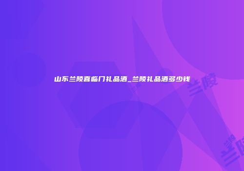 山东兰陵喜临门礼品酒_兰陵礼品酒多少钱