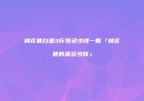 桃花巷白酒3斤装多少钱一瓶「桃花巷的酒多少钱」
