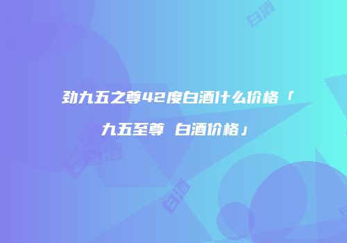 蘇劲九五之尊42度白酒什么价格「九五至尊 白酒价格」