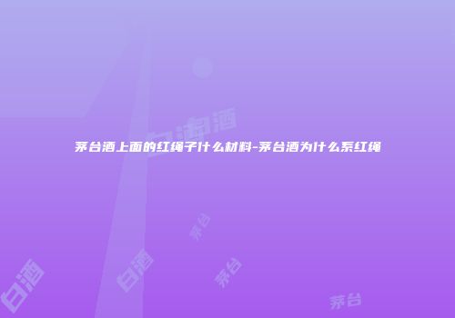 茅台酒上面的红绳子什么材料-茅台酒为什么系红绳
