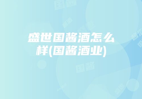 盛世国酱酒怎么样(国酱酒业)