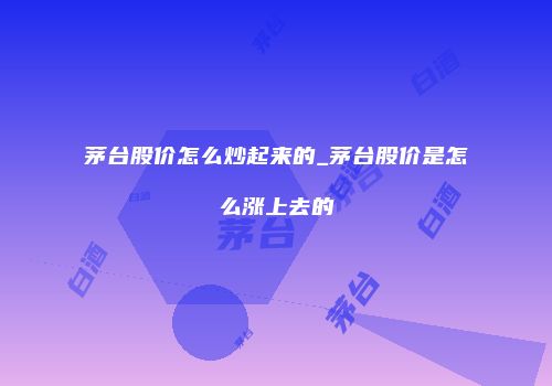 茅台股价怎么炒起来的_茅台股价是怎么涨上去的