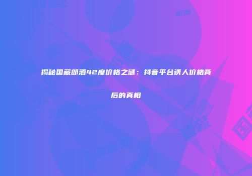 揭秘国藏郎酒42度价格之谜：抖音平台诱人价格背后的真相