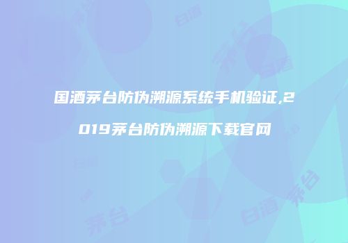 国酒茅台防伪溯源系统手机验证,2019茅台防伪溯源下载官网