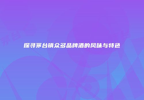 探寻茅台镇众多品牌酒的风味与特色