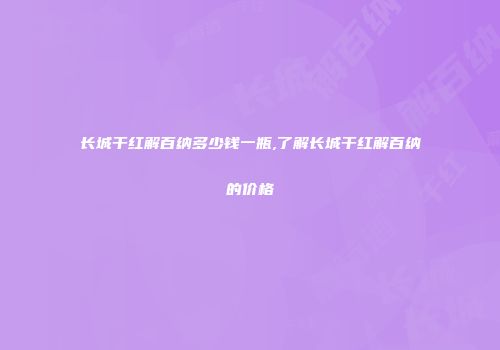 长城干红解百纳多少钱一瓶,了解长城干红解百纳的价格