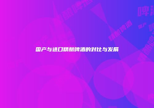 国产与进口精酿啤酒的对比与发展