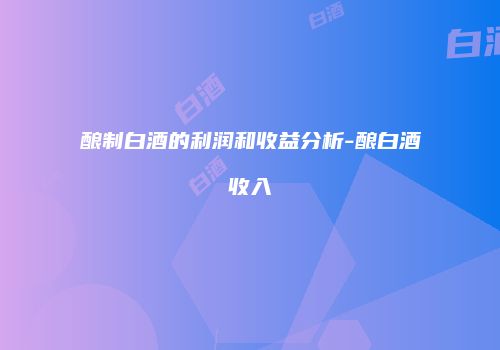 酿制白酒的利润和收益分析-酿白酒收入