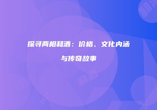 探寻两相和酒：价格、文化内涵与传奇故事