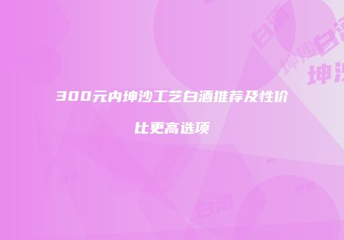 300元内坤沙工艺白酒推荐及性价比更高选项