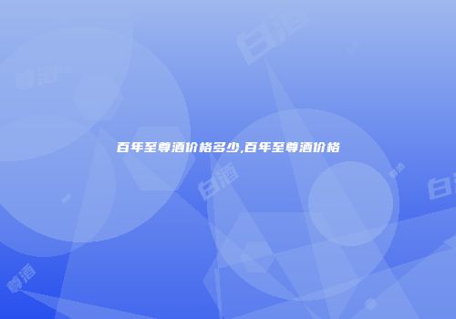百年至尊酒价格多少,百年至尊酒价格