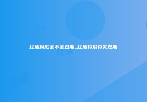 红酒到底会不会过期_红酒有没有失效期