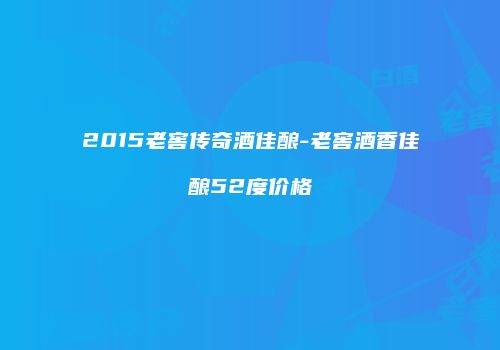 2015老窖传奇酒佳酿-老窖酒香佳酿52度价格