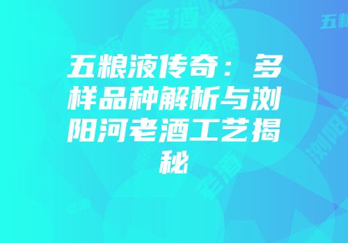 五粮液传奇：多样品种解析与浏阳河老酒工艺揭秘