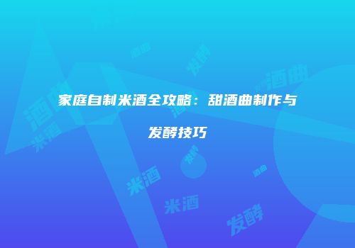 家庭自制米酒全攻略：甜酒曲制作与发酵技巧