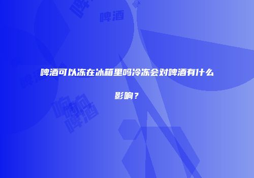 啤酒可以冻在冰箱里吗冷冻会对啤酒有什么影响？