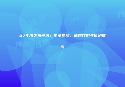 07年川之娇子酒：传承佳酿，选购攻略与价格查询