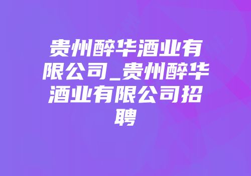 贵州醉华酒业有限公司_贵州醉华酒业有限公司招聘