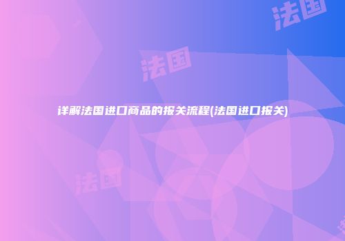 详解法国进口商品的报关流程(法国进口报关)