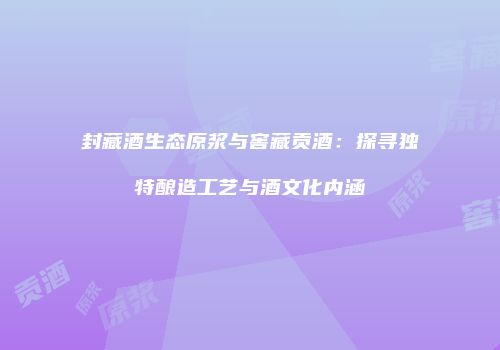 封藏酒生态原浆与窖藏贡酒：探寻独特酿造工艺与酒文化内涵