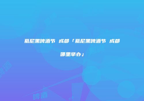 慕尼黑啤酒节 成都「慕尼黑啤酒节 成都哪里举办」