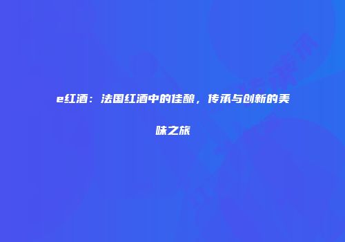 e红酒：法国红酒中的佳酿，传承与创新的美味之旅