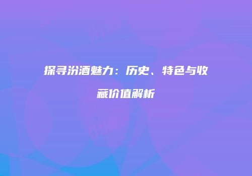 探寻汾酒魅力：历史、特色与收藏价值解析